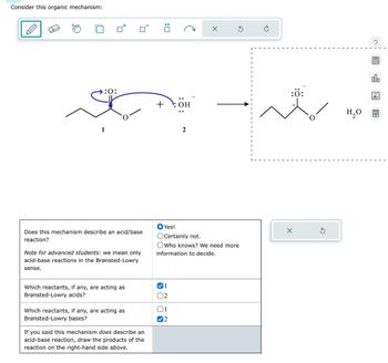 Consider this organic mechanism:
: ☐
X
:0:
+ OH
:0:
H₂O
2
Does this mechanism describe an acid/base
reaction?
Note for advanced students: we mean only
acid-base reactions in the Brønsted-Lowry
sense.
Yes!
Certainly not.
Who knows? We need more
information to decide.
Which reactants, if any, are acting as
Brønsted-Lowry acids?
✓ 1
12
Which reactants, if any, are acting as
Brønsted-Lowry bases?
1
12
If you said this mechanism does describe an
acid-base reaction, draw the products of the
reaction on the right-hand side above.
Ar