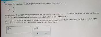 The energy E of the electron in a hydrogen atom can be calculated from the Bohr formula:
R₁
E
2
In this equation R, stands for the Rydberg energy, and n stands for the principal quantum number of the orbital that holds the electron.
(You can find the value of the Rydberg energy using the Data button on the ALEKS toolbar.)
Calculate the wavelength of the line in the emission line spectrum of hydrogen caused by the transition of the electron from an orbital
with n=5 to an orbital with n = 3. Round your answer to 3 significant digits.
m
x10
X