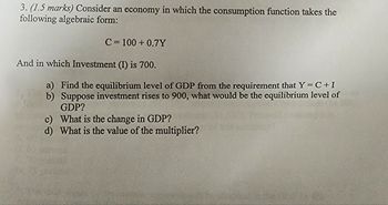 3. (1.5 marks) Consider an economy in which the consumption function takes the
following algebraic form:
C= 100+ 0.7Y
And in which Investment (I) is 700.
a) Find the equilibrium level of GDP from the requirement that Y=C+I
b) Suppose investment rises to 900, what would be the equilibrium level of
GDP?
c) What is the change in GDP?
d) What is the value of the multiplier?