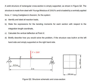 A solid structure of rectangular cross-section is simply supported, as shown in Figure Q2. The
structure is made from steel with Youngs Modulus of 200GPa and is loaded by a centrally applied
force, F. Using Castigliano's theorem, for the system:
a) Identify and label all reaction loads,
b) State the expressions for the bending moments for each section with respect to the
integration length coordinate,
c) Calculate the vertical deflection at Point B.
d) Briefly describe how you would solve the problem, if the structure was built-in at the left
hand side and simply supported on the right hand side.
A
0.5 m
B
F = 2kN
IC
2m
D
Figure Q2: Structure schematic and cross-section
100 mm
100 mm