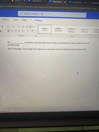 Hurry! Ite
Document2
Document2 x
W
W Document2
TO Biol3210
/personal/eenongen_my_tnstate_edu/_layouts/15/Doc.aspx?sourcedoc=%7B4fb03944-7062-4106..
O Search (Option + Q)
Review
View
Help
Editing v
AaBbCc
AaBbCc
No Spacing
AaBbCc
AaBbCc
AaBb
Normal
Heading 1
Heading 2
Heading
Paragraph
Styles
39)
stored energy.
is (are) the most abundant form of fats in our body and is (are) a good source of
40) T/F Glycogen, the storage form of glucose, is primarily stored in skeletal muscle and liver cells.
Predictions: On
You
Hey
