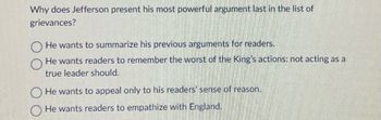 Why does Jefferson present his most powerful argument last in the list of
grievances?
He wants to summarize his previous arguments for readers.
He wants readers to remember the worst of the King's actions: not acting as a
true leader should.
He wants to appeal only to his readers' sense of reason.
He wants readers to empathize with England.