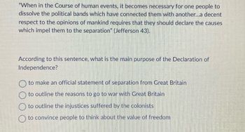 "When in the Course of human events, it becomes necessary for one people to dissolve the political bands which have connected them with another...a decent respect to the opinions of mankind requires that they should declare the causes which impel them to the separation" (Jefferson 43).

According to this sentence, what is the main purpose of the Declaration of Independence?

- To make an official statement of separation from Great Britain
- To outline the reasons to go to war with Great Britain
- To outline the injustices suffered by the colonists
- To convince people to think about the value of freedom