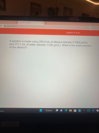 с
sunny
X
app.101edu.co
Aktiv Chemistry
+
4
Suth
A solution is made using 250.0 mL of ethanol (density 0.7892 g/mL)
and 171.1 mL of water (density 1.000 g/mL). What is the mass percent
of the ethanol?
Q Search
Question 14 of 20