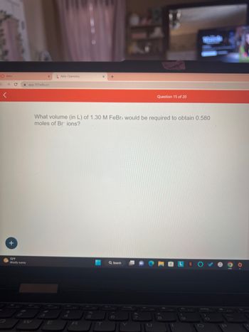 Aktiv
→ C
<
+
72°F
Mostly sunny
X
app.101edu.co
H
3
Aktiv Chemistry
E
What volume (in L) of 1.30 M FeBr3 would be required to obtain 0.580
moles of Br ions?
$
4
R
X +
%
5
Q Search
6
&
Question 15 of 20
U
8
433
LN
(
F19
O
P