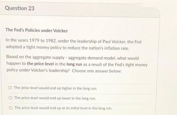 Question 23
The Fed's Policies under Volcker
In the years 1979 to 1982, under the leadership of Paul Volcker, the Fed
adopted a tight money policy to reduce the nation's inflation rate.
Based on the aggregate supply - aggregate demand model, what would
happen to the price level in the long run as a result of the Fed's tight money
policy under Volcker's leadership? Choose one answer below:
O The price level would end up higher in the long run.
The price level would end up lower in the long run.
O The price level would end up at its initial level in the long run.
