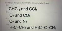 Select the pair of compounds that CANNOT be distinguished by their IR spectr.
O A.
CHCI3 and CCI4
ОВ.
O2 and CO2
O2 and N2
OC.
D.
H2C=CH2 and H2C=C=CH2
