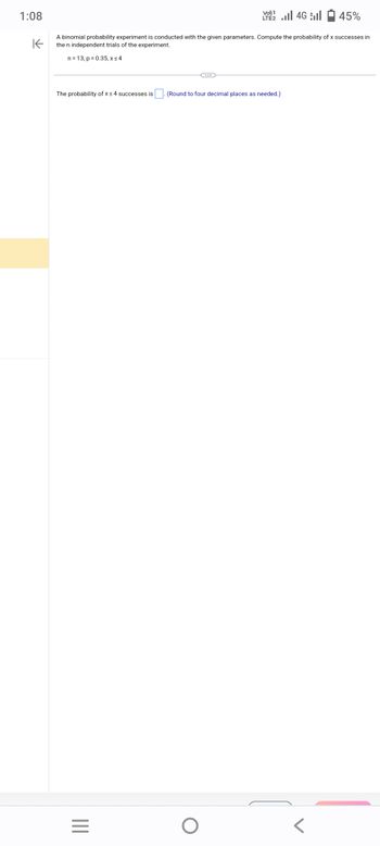 1:08
LTE 2.1 4G
45%
K
A binomial probability experiment is conducted with the given parameters. Compute the probability of x successes in
the n independent trials of the experiment.
n = 13, p = 0.35, x ≤ 4
The probability of x ≤ 4 successes is
|||
=
(Round to four decimal places as needed.)