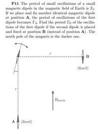 P11 The period of small oscillations of a small
magnetic dipole in the magnetic field of Earth is To.
If we place and fix another identical magnetic dipole
at position A, the period of oscillations of the first
dipole becomes TA. Find the period Tg of the oscilla-
tions of the first dipole if the second dipole is placed
and fixed at position B (instead of position A). The
north pole of the magnets is the darker one.
(fixed)
BEarth
A
(fixed)
