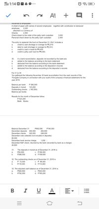 4G1 1:14 O
38
+
Aavances to empioyees
A sheet of paper with names of several employees together with contribution to bereaved
employee,
attached is a currency of
2,220
Checks:
2,400
Check drawn to the order of the petty cash custodian
3,000
2,400
Personal check drawn by the petty cash custodian
The entry to replenish the fund on December 31, 20x1 includes a
credit to cash shortage or overage for P2,910.
debit to cash shortage or overage for P2,910.
credit to cash in bank for P9,450,
a.
b.
C.
d.
credit to petty cash fund for P9,450.
30.
In a bank reconciliation, deposits not recorded by the bank are:
a.
added to the balance according to the bank statement
b.
deducted from the
according to the bank statement
C.
added to the balance according to the depositor's records
d.
deducted from the balance according to the depositor's records
For 31 to 35
You gathered the following November 30 bank reconciliation from the cash records of the
Thorgate Company in connection with your audit of the company's financial statements for the
year 2016:
Balance per bank
P 560.000
Deposits in transit
Outstanding checks ( 160,000)
123.200
Balance per books
Results for the month of December follow:
P 523,200
Bank Books
Balance December 31
P692,000
P740,000
December deposits
400,000
464,800
December checks
320,000
248,000
December note collected (not included in deposits)
80,000
December bank service charge
December NSF check, returned by the bank (recorded by bank as a charge)
1,200 -
26,800
The deposits in transit as of December 31, 2016 is
c. P188,000
d. P108,000
31.
a.
P64,800
b.
P268,000
32. The outstanding checks as of December 31, 2016 is
P 72,000
c. P 88,000
d. P114,800
а.
b.
P116,000
33. The adjusted cash balance as of December 31, 2016 is
P684,800
c. P844,000
a.
b.
P792,000
d.
P765,200
I U A
...
!!
B
