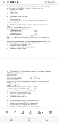 4G1 1:15 O
38
17.
These are short-term, highly liquid investments that are so near their maturity that they
represent insignificant risk of changes in value due to changes in interest rates.
Cash and Cash equivalents
Treasury bills
Treasury notes
Cash equivalents
a.
b.
C.
d.
Cash in foreign currency is valued at
face value.
18.
a.
b.
current exchange rate.
C.
current exchange rate reduced by an allowance for expected decline in peso. d.
estimated realizable value.
19.
The following were the transactions involving an entity's petty cash fund during the
period.
July. 1, 20x1 Established P30,000 petty cash fund.
July 1 through 21, 20x1
Disbursements:
Office supplies expense
Transportation expenses
Repairs and maintenance
P4,200
10,500
3,000
Miscellaneous expense
9,000
Total
P26,700
July 22, 20x1 Total coins and currencies in the petty cash box is P1,500. Replenishment is
made.
The petty cash fund is not replenished and financial statements are prepared on July 31, 20x1.
The month-end adjustment to the petty cash fund would not include a
debit to receivable from custodian for P1.80o.
a.
credit to petty cash fund for P28,500.
total debits to various expense accounts for P26,700.
b.
C.
d.
credit to cash in bank for P28,500.
20.
On December 31, 20x1, the petty cash fund of Kristelle Co. with a general leger balance
of P15,000 comprises the following:
Coins and currencies
Petty cash vouchers:
Gasoline for delivery equipment
Medical supplies for employees
Advances to employees
3,000
2,040
2,550
IOU's: 5,040
A sheet of paper with names of several employees together with contribution to bereaved
employee,
attached is a currency of
Checks:
2,220
2,400
Check drawn to the order of the petty cash custodian
3,000
Personal check drawn by the petty cash custodian
2,400
The entry to replenish the fund on December 31, 20x1 includes a
credit to cash shortage or overage for P2,910.
debit to cash shortage or overage for P2,910.
a.
b.
C.
credit to cash in bank for P9,450.
d.
credit to petty cash fund for P9,450.
30.
In a bank reconciliation, deposits not recorded by the bank are:
а.
added to the balance according to the bank statement
b.
deducted from the balance according to the bank statement
added to the balance according to the depositor's records
C.
d.
deducted from the balance according to the depositor's records
I
U A
!!
lil
