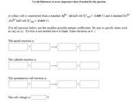 Use the References to access important values if needed for this question.
A voltaic cell is constructed from a standard Al3* | Al half cell (E°red = -1.660 V) and a standard Cr3+
| Cr* half cell (E°red = -0.410 V).
(For all reactions below, use the smallest possible integer coefficients. Be sure to specify states such
as (aq) or (s). If a box is not needed leave it blank. Enter electrons as e.)
The anode reaction is:
The cathode reaction is:
The spontaneous cell reaction is:
The cell voltage is
V.
