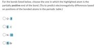 For the bonds listed below, choose the one in which the highlighted atom is the
partially positive end of the bond. (Try to predict electronegativity differences based
on positions of the bonded atoms in the periodic table.)
O -
S-C
ON- CI
P- Br
