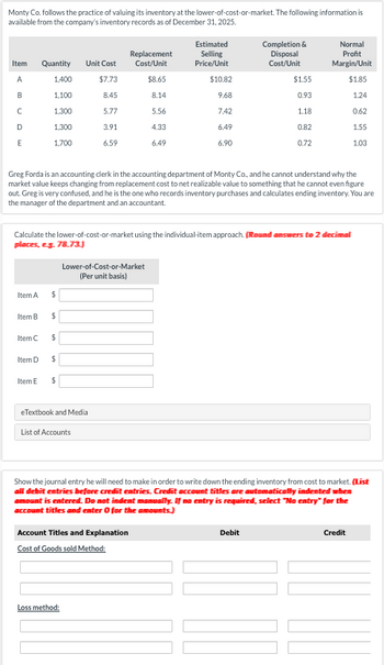 Monty Co. follows the practice of valuing its inventory at the lower-of-cost-or-market. The following information is
available from the company's inventory records as of December 31, 2025.
Estimated
Item
Quantity
Unit Cost
Replacement
Cost/Unit
Selling
Price/Unit
Completion &
Disposal
Cost/Unit
Normal
Profit
Margin/Unit
A
1,400
$7.73
$8.65
$10.82
$1.55
$1.85
B
1,100
8.45
8.14
9.68
0.93
1.24
C
1,300
5.77
5.56
7.42
1.18
0.62
D
1,300
3.91
4.33
6.49
0.82
1.55
E
1,700
6.59
6.49
6.90
0.72
1.03
Greg Forda is an accounting clerk in the accounting department of Monty Co., and he cannot understand why the
market value keeps changing from replacement cost to net realizable value to something that he cannot even figure
out. Greg is very confused, and he is the one who records inventory purchases and calculates ending inventory. You are
the manager of the department and an accountant.
Calculate the lower-of-cost-or-market using the individual-item approach. (Round answers to 2 decimal
places, e.g. 78.73.)
Lower-of-Cost-or-Market
(Per unit basis)
Item A
$
Item B
$
Item C
$
Item D
$
Item E
$
eTextbook and Media
List of Accounts
Show the journal entry he will need to make in order to write down the ending inventory from cost to market. (List
all debit entries before credit entries. Credit account titles are automatically indented when
amount is entered. Do not indent manually. If no entry is required, select "No entry" for the
account titles and enter 0 for the amounts.)
Account Titles and Explanation
Cost of Goods sold Method:
Debit
Credit
Loss method: