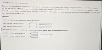Overhead Variances, Four-Variance Analysis
Oerstman, Inc., uses a standard costing system and develops its overhead rates from the current annual budget. The budget is based on an expected annual output of
127,000 units requiring 508,000 direct labor hours. (Practical capacity is 528,000 hours.) Annual budgeted overhead costs total $848,360, of which $604,520 is fixed
overhead. A total of 119,200 units using 506,000 direct labor hours were produced during the year. Actual variable overhead costs for the year were $261,400, and actual
fixed overhead costs were $555,550.
Required:
1. Compute the fixed overhead spending and volume variances.
Fixed Overhead Spending Variance
Fixed Overhead Volume Variance
2. Compute the variable overhead spending and efficiency variances. Do not round intermediate calculations
Variable Overhead Spending
Variable Overhead Efficiency Variance