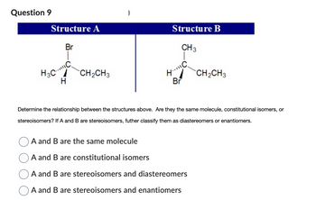 Question 9
Structure A
Br
H3C...C
H
CH₂CH3
Structure B
CH 3
H..MC
Br
CH₂CH3
Determine the relationship between the structures above. Are they the same molecule, constitutional isomers, or
stereoisomers? If A and B are stereoisomers, futher classify them as diastereomers or enantiomers.
A and B are the same molecule
A and B are constitutional isomers
A and B are stereoisomers and diastereomers
A and B are stereoisomers and enantiomers