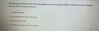 The purchase of Alaska by the USA was regarded as an extravagant mistake, but later proved a "bargain"
because of this extensive resource:
Oil and natural gas.
O Ice for refrigeration before electricity
O Rich agricultural land
O Spectacular coastal scenery for tourism