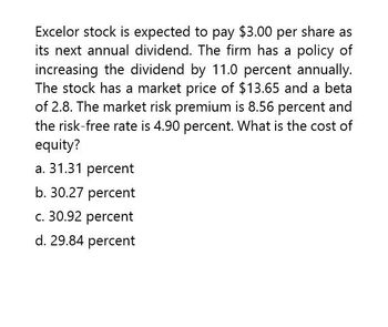 Excelor stock is expected to pay $3.00 per share as
its next annual dividend. The firm has a policy of
increasing the dividend by 11.0 percent annually.
The stock has a market price of $13.65 and a beta
of 2.8. The market risk premium is 8.56 percent and
the risk-free rate is 4.90 percent. What is the cost of
equity?
a. 31.31 percent
b. 30.27 percent
c. 30.92 percent
d. 29.84 percent