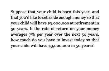 Suppose that your child is born this year, and
that you'd like to set aside enough money so that
your child will have $3,000,000 at retirement in
50 years. If the rate of return on your money
averages 7% per year over the next 50 years,
how much do you have to invest today so that
your child will have $3,000,000 in 50 years?