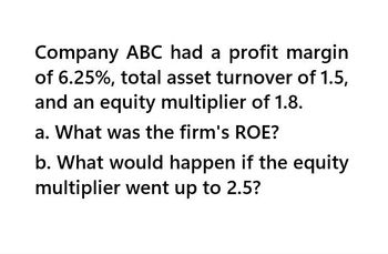 Company ABC had a profit margin
of 6.25%, total asset turnover of 1.5,
and an equity multiplier of 1.8.
a. What was the firm's ROE?
b. What would happen if the equity
multiplier went up to 2.5?