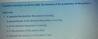 A proton is moving in an electric field. The direction of the acceleration of the proton is
Select one:
a. opposite the direction the proton is moving.
Ob. perpendicular to the direction the proton is moving.
Oc. in the direction the proton is moving.
d. in the direction of the electric field.
e. opposite the direction of the electric field.
