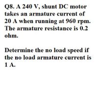 Q8. A 240 V, shunt DC motor
takes an armature current of
20 A when running at 960 rpm.
The armature resistance is 0.2
ohm.
Determine the no load speed if
the no load armature current is
1 A.
