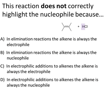 This reaction does not correctly
highlight the nucleophile because...
+ HCI
A) In elimination reactions the alkene is always the
electrophile
B) In elimination reactions the alkene is always the
nucleophile
C) In electrophilic additions to alkenes the alkene is
always the electrophile
D) In electrophilic additions to alkenes the alkene is
always the nucleophile