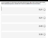 A 25.0 ml sample of 0.100 M lactic acid (weak acid) (HCaHsO3, Pka-3.86) is titrated with 0.100 M
NaOH solution(strong base) .calculate the PH after the addition of 0.0 ml of the NaOH.|
5.21 O
3.21 O
2.43
3.33
