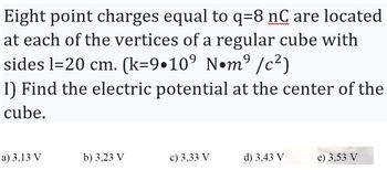 wwwwwww
Eight point charges equal to q-8 nC are located
at each of the vertices of a regular cube with
sides l=20 cm. (k=9•10⁹ N•m² /c²)
I) Find the electric potential at the center of the
cube.
a) 3,13 V
b) 3,23 V
c) 3,33 V
d) 3,43 V
e) 3,53 V