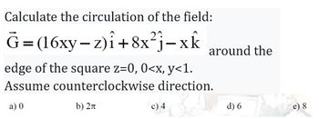 Calculate the circulation of the field:
G=(16xy-z)i +8x²j-xk
around the
edge of the square z=0, 0<x, y<1.
Assume counterclockwise direction.
a) 0
b) 2π
c) 4
d) 6
e) 8