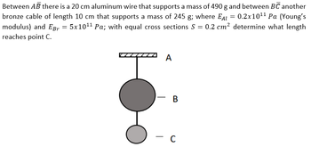 Between AB there is a 20 cm aluminum wire that supports a mass of 490 g and between BC another
bronze cable of length 10 cm that supports a mass of 245 g; where EAL = 0.2x10¹¹ Pa (Young's
modulus) and EBr = 5x10¹¹ Pa; with equal cross sections S = 0.2 cm² determine what length
reaches point C.
A
- B
-
C