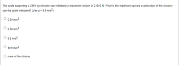 The cable supporting a 2100 kg elevator can withstand a maximum tension of 21000 N. What is the maximum upward acceleration of the elevator
can the cable withstand? (Use g = 9.8 m/s²)
0.20 m/s²
0.78 m/s2
9.8 m/s2
10.0 m/s2
none of the choices