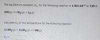 The equilibrium constant, Kc, for the following reaction is 1.92x10-2 at 725 K.
2HI(g)=H2(g) + I2(g)
Calculate K. at this temperature for the following reaction:
1/2H2(g) + 1/212(g) HI(g)
K. =
