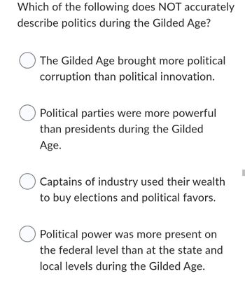 Which of the following does NOT accurately
describe politics during the Gilded Age?
The Gilded Age brought more political
corruption than political innovation.
O Political parties were more powerful
than presidents during the Gilded
Age.
O Captains of industry used their wealth
to buy elections and political favors.
O Political power was more present on
the federal level than at the state and
local levels during the Gilded Age.