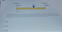 Cable 1
40 N
Cable 2
1 m
A uniform 50 N beam that is 10 m long is suspended horizontally by two vertical wires at its ends and the
system is in equilibrium. A small but dense 40 N weight is placed on the beam 6 m from Cable 1, as shown in
the figure, What is the tension in Cable 1? (Each unit on the beam is equal to 1m)
49N
O10N
90N
