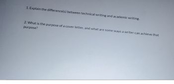 1. Explain the difference(s) between technical writing and academic writing.
2. What is the purpose of a cover letter, and what are some ways a writer can achieve that
purpose?