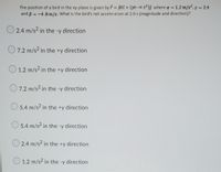 The position of a bird in the xy-plane is given by Bti + (yt-c t2)j where a = 1.2 m/s2, y = 2.4
and ß = -4.8 m/s. What is the bird's net acceleration at 2.0 s (magnitude and direction)?
O 2.4 m/s? in the -y direction
7.2 m/s2 in the +y direction
O 1.2 m/s? in the +y direction
O7.2 m/s? in the -y direction
5.4 m/s2 in the +y direction
O 5.4 m/s2 in the -y direction
O 2.4 m/s2 in the +y direction
O 1.2 m/s² in the -y direction
