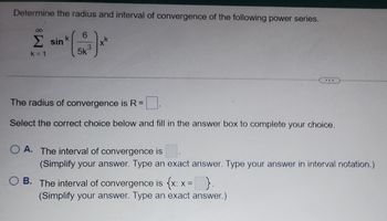 Determine the radius and interval of convergence of the following power series.
Σ sin
k=1
k
6
3
5k
++
The radius of convergence is R =
Select the correct choice below and fill in the answer box to complete your choice.
OA. The interval of convergence is
(Simplify your answer. Type an exact answer. Type your answer in interval notation.)
OB. The interval of convergence is {x: x = }.
(Simplify your answer. Type an exact answer.)