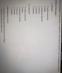 [Relerences)
Choose examples of an element, a compound, a heterogeneous mixture, and a homogeneous mixture.
(Select all that apply.)
a. Element:
O carbon monoxide
O sulfur
O aluminum chloride
Umercury
O bismuth
O methane
b. Compound:
carbon monoxide
O sulfur
O aluminum chloride
mercury
O bismuth
O methane
c. Heterogeneous mixture:
O mixture of potassium dichromate and iron filings
O mixture of water and sulfuric acid
