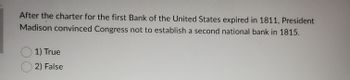 After the charter for the first Bank of the United States expired in 1811, President
Madison convinced Congress not to establish a second national bank in 1815.
1) True
2) False