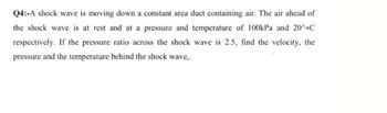 Q4:-A shock wave is moving down a constant area duct containing air. The air ahead of
the shock wave is at rest and at a pressure and temperature of 100kPa and 20^C
respectively. If the pressure ratio across the shock wave is 2.5, find the velocity, the
pressure and the temperature behind the shock wave,.