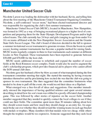 Case 4.1
Manchester United Soccer Club
Nicolette Larson was loading the dishwasher with her husband, Kevin, and telling him
about the first meeting of the Manchester United Tournament Organizing Committee.
Nicolette, a self-confessed "soccer mom," had been elected tournament director and
was responsible for organizing the club's first summer tournament.
Manchester United Soccer Club (MUSC), located in Manchester, New Hampshire,
was formed in 1992 as a way of bringing recreational players to a higher level of com-
petition and preparing them for the State Olympic Development Program and/or high
school teams. The club currently has 24 boys and girls (ranging in age from under 9 to
16) on teams affiliated with the New Hampshire Soccer Association and the Granite
State Girls Soccer League. The club's board of directors decided in the fall to sponsor
a summer invitational soccer tournament to generate revenue. Given the boom in youth
soccer, hosting summer tournaments has become a popular method for raising funds.
MUSC teams regularly compete in three to four tournaments each summer at different
locales in New England. These tournaments have been reported to generate between
$50,000 and $70,000 for the host club.
MUSC needs additional revenue to refurbish and expand the number of soccer
fields at the Rock Rimmon soccer complex. Funds would also be used to augment the
club's scholarship program, which provides financial aid to players who cannot afford
the $450 annual club dues.
Nicolette gave her husband a blow-by-blow account of what transpired during the first
tournament committe meeting that night. She started the meeting by having everyone
introduce themselves and by proclaiming how excited she was that the club was going to
sponsor its own tournament. She then suggested that the committee brainstorm what
needed to be done to pull off the event; she would record their ideas on a flipchart.
What emerged was a free-for-all of ideas and suggestions. One member immedi-
ately stressed the importance of having qualified referees and spent several minutes
describing in detail how his son's team was robbed in a poorly officiated championship
game. This was followed by other stories of injustice on the soccer field. Another
member suggested that they needed to quickly contact the local colleges to see if they
could use their fields. The committee spent more than 30 minutes talking about how
they should screen teams and how much they should charge as an entry fee. An argu-
ment broke out over whether they should reward the winning teams in each age bracket
with medals or trophies. Many members felt that medals were too cheap, while others
thought the trophies would be too expensive. Someone suggested that they seek local
