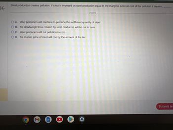 K
Steel production creates pollution. If a tax is imposed on steel production equal to the marginal external cost of the pollution it creates,
O A. steel producers will continue to produce the inefficient quantity of steel
OB. the deadweight loss created by steel producers will be cut to zero
OC. steel producers will cut pollution to zero
O D. the market price of steel will rise by the amount of the tax
Submit te: