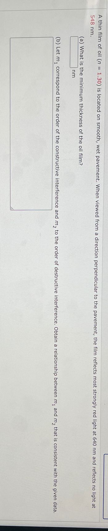 A thin film of oil (n = 1.30) is located on smooth, wet pavement. When viewed from a direction perpendicular to the pavement, the film reflects most strongly red light at 640 nm and reflects no light at
548 nm.
(a) What is the minimum thickness of the oil film?
nm
(b) Let m₁ correspond to the order of the constructive interference and m₂ to the order of destructive interference. Obtain a relationship between m₁ and m₂ that is consistent with the given data.