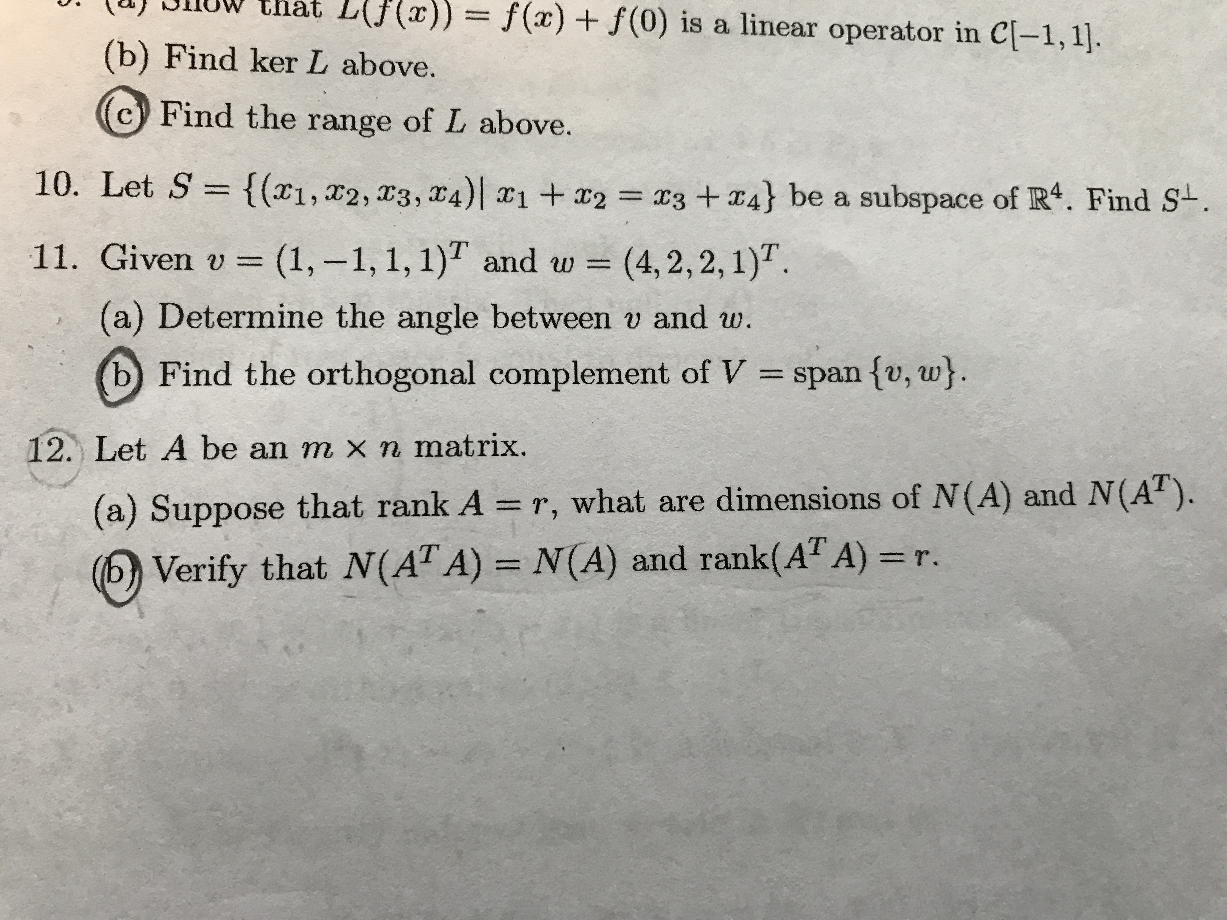 UWthat L(Jf(x))= f(x) f(0) is a linear operator in C[-1,1.
(b) Find ker L above.
Find the range of L above.
10. Let S = {(x1,x2, x3, 4) 1+2
x3 +4} be a subspace of R4. Find S-.
11. Given v =(1,-1, 1, 1) and w =
(4, 2,2,1)
(a) Determine the angle between v and w.
b
Find the orthogonal complement of V
span fv, w}.
12. Let A be an m x n matrix.
(a) Suppose that rank A = r, what are dimensions of N(A) and N(A).
Verify that N(AT A) = N(A) and rank(AT A) =r.
