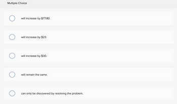 Multiple Choice
will increase by $77.80.
will increase by $23.
will increase by $30.
will remain the same.
can only be discovered by resolving the problem.