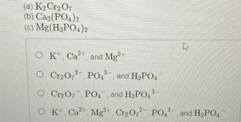 (a) K₂ Cr2O7
(b)Ca3(PO4)2
(c) Mg(H₂PO4)2
A
O K+ Ca²+, and Mg2+
O Cr₂O72, PO43-, and H₂PO4
O Cr2 07, PO4, and H₂PO4³-
O K+, Ca²+, Mg²+, Cr₂O72, PO4³-, and H₂PO4