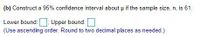 (b) Construct a 95% confidence interval about u if the sample size, n, is 61.
Lower bound:: Upper bound:
(Use ascending order. Round to two decimal places as needed.)
