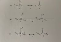 The image presents a series of resonance structures for different anionic and cationic species. Each subsection (a, b, and c) illustrates two resonance forms (I and II), which are depicted with arrows showing their reversible nature. Here is a detailed explanation for each section:

### (a) Resonance Structures

- **Structure I**: Depicts a molecule with a negatively charged oxygen atom (indicated by a "−" sign) attached to a two-carbon chain. The charge on the oxygen shows it has three lone pairs of electrons.
  
- **Structure II**: The negative charge is on the oxygen, which is part of a carbon-oxygen double bond. This structure also includes a two-carbon chain joined to the carbon atom of the carbonyl group.

Both structures are interconvertible, as shown by the double-headed resonance arrow.

### (b) Resonance Structures

- **Structure I**: Features a molecule with a positively charged carbon (cationic center) next to a negatively charged oxygen. The carbon is bonded to a methyl group (CH₃) and forms part of a three-carbon chain.

- **Structure II**: Displays the same arrangement where the positive charge is again on a carbon atom linked to the methyl group. The oxygen carries a negative charge and is double-bonded to a carbon atom.

These structures are in resonance equilibrium, as indicated by the double-headed arrow.

### (c) Resonance Structures

- **Structure I**: Shows a molecule with a negative charge on oxygen, represented by three lone pairs around the oxygen atom. There is a double bond with an aliphatic chain that ends with a CH₂⁺ group.
  
- **Structure II**: Illustrates a very similar arrangement but with the carbon-oxygen double bond within the molecule, maintaining the positive charge on a carbon-atom (CH₂⁺) at one end. 

Similar to the previous examples, these two structures are indicated as resonance forms with a double-headed arrow.

Each set of structures highlights the delocalization of electrons in their respective systems. The charges and lone pairs fluctuate between different atoms, leading to more stable resonance hybrids overall.