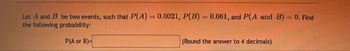 -
Let A and B be two events, such that P(A) = 0.0021, P(B) = 0.061, and P(A and B) = 0. Find
the following probability:
P(A or B)=
(Round the answer to 4 decimals)